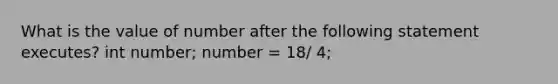 What is the value of number after the following statement executes? int number; number = 18/ 4;