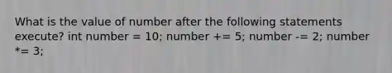 What is the value of number after the following statements execute? int number = 10; number += 5; number -= 2; number *= 3;