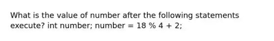 What is the value of number after the following statements execute? int number; number = 18 % 4 + 2;