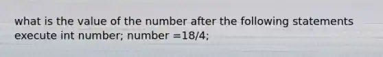 what is the value of the number after the following statements execute int number; number =18/4;