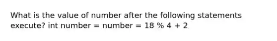 What is the value of number after the following statements execute? int number = number = 18 % 4 + 2