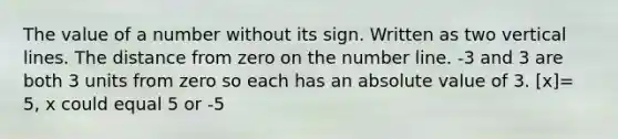 The value of a number without its sign. Written as two vertical lines. The distance from zero on the number line. -3 and 3 are both 3 units from zero so each has an absolute value of 3. [x]= 5, x could equal 5 or -5