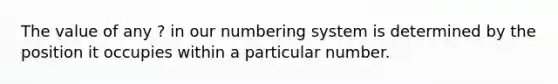 The value of any ? in our numbering system is determined by the position it occupies within a particular number.