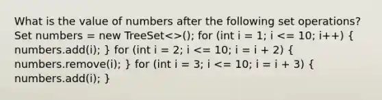 What is the value of numbers after the following set operations? Set numbers = new TreeSet<>(); for (int i = 1; i <= 10; i++) ( numbers.add(i); ) for (int i = 2; i <= 10; i = i + 2) ( numbers.remove(i); ) for (int i = 3; i <= 10; i = i + 3) ( numbers.add(i); )