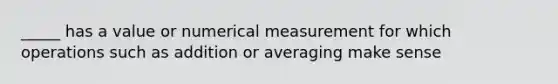 _____ has a value or numerical measurement for which operations such as addition or averaging make sense