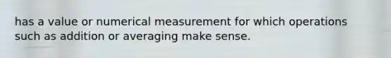 has a value or numerical measurement for which operations such as addition or averaging make sense.