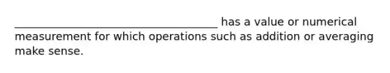 _____________________________________ has a value or numerical measurement for which operations such as addition or averaging make sense.