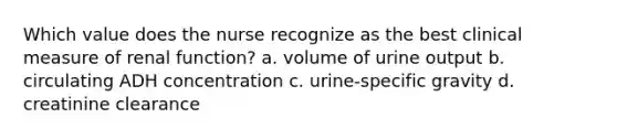 Which value does the nurse recognize as the best clinical measure of renal function? a. volume of urine output b. circulating ADH concentration c. urine-specific gravity d. creatinine clearance