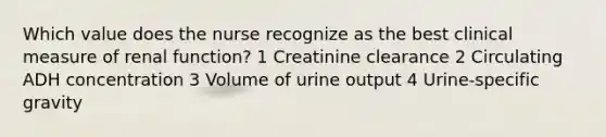 Which value does the nurse recognize as the best clinical measure of renal function? 1 Creatinine clearance 2 Circulating ADH concentration 3 Volume of urine output 4 Urine-specific gravity