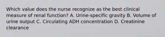 Which value does the nurse recognize as the best clinical measure of renal function? A. Urine-specific gravity B. Volume of urine output C. Circulating ADH concentration D. Creatinine clearance