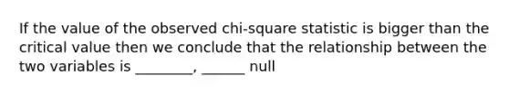 If the value of the observed chi-square statistic is bigger than the critical value then we conclude that the relationship between the two variables is ________, ______ null