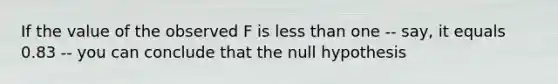 If the value of the observed F is <a href='https://www.questionai.com/knowledge/k7BtlYpAMX-less-than' class='anchor-knowledge'>less than</a> one -- say, it equals 0.83 -- you can conclude that the null hypothesis