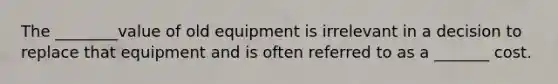 The ________value of old equipment is irrelevant in a decision to replace that equipment and is often referred to as a _______ cost.