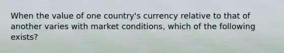 When the value of one country's currency relative to that of another varies with market conditions, which of the following exists?