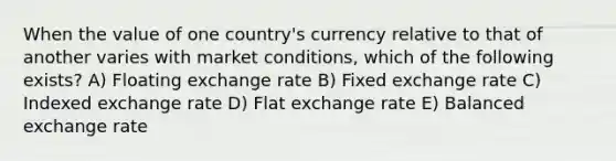 When the value of one country's currency relative to that of another varies with market conditions, which of the following exists? A) Floating exchange rate B) Fixed exchange rate C) Indexed exchange rate D) Flat exchange rate E) Balanced exchange rate