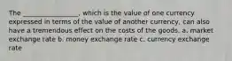 The _________________, which is the value of one currency expressed in terms of the value of another currency, can also have a tremendous effect on the costs of the goods. a. market exchange rate b. money exchange rate c. currency exchange rate