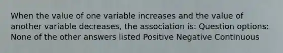 When the value of one variable increases and the value of another variable decreases, the association is: Question options: None of the other answers listed Positive Negative Continuous