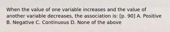 When the value of one variable increases and the value of another variable decreases, the association is: [p. 90] A. Positive B. Negative C. Continuous D. None of the above