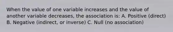 When the value of one variable increases and the value of another variable decreases, the association is: A. Positive (direct) B. Negative (indirect, or inverse) C. Null (no association)