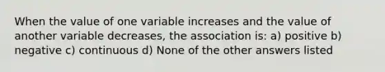 When the value of one variable increases and the value of another variable decreases, the association is: a) positive b) negative c) continuous d) None of the other answers listed