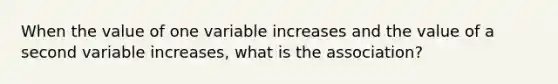 When the value of one variable increases and the value of a second variable increases, what is the association?