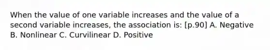 When the value of one variable increases and the value of a second variable increases, the association is: [p.90] A. Negative B. Nonlinear C. Curvilinear D. Positive