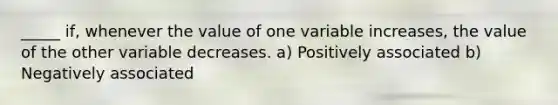 _____ if, whenever the value of one variable increases, the value of the other variable decreases. a) Positively associated b) Negatively associated