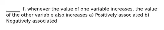 ______ if, whenever the value of one variable increases, the value of the other variable also increases a) Positively associated b) Negatively associated