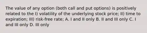 The value of any option (both call and put options) is positively related to the I) volatility of the underlying stock price; II) time to expiration; III) risk-free rate; A. I and II only B. II and III only C. I and III only D. III only