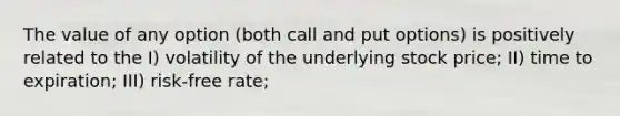 The value of any option (both call and put options) is positively related to the I) volatility of the underlying stock price; II) time to expiration; III) risk-free rate;