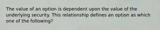 The value of an option is dependent upon the value of the underlying security. This relationship defines an option as which one of the following?