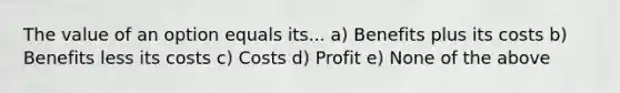 The value of an option equals its... a) Benefits plus its costs b) Benefits less its costs c) Costs d) Profit e) None of the above