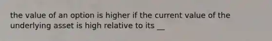 the value of an option is higher if the current value of the underlying asset is high relative to its __