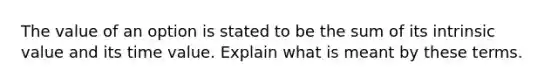 The value of an option is stated to be the sum of its intrinsic value and its time value. Explain what is meant by these terms.