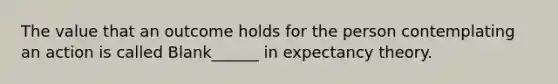 The value that an outcome holds for the person contemplating an action is called Blank______ in expectancy theory.