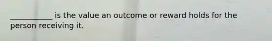 ___________ is the value an outcome or reward holds for the person receiving it.