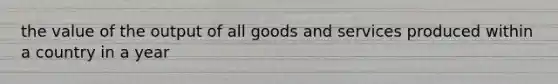 the value of the output of all goods and services produced within a country in a year