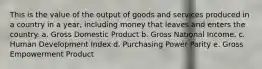 This is the value of the output of goods and services produced in a country in a year, including money that leaves and enters the country. a. Gross Domestic Product b. Gross National Income. c. Human Development Index d. Purchasing Power Parity e. Gross Empowerment Product