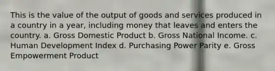 This is the value of the output of goods and services produced in a country in a year, including money that leaves and enters the country. a. Gross Domestic Product b. Gross National Income. c. Human Development Index d. Purchasing Power Parity e. Gross Empowerment Product