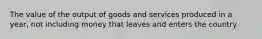 The value of the output of goods and services produced in a year, not including money that leaves and enters the country