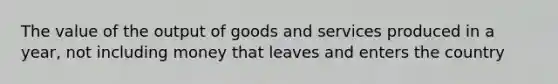 The value of the output of goods and services produced in a year, not including money that leaves and enters the country