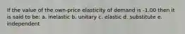 If the value of the own-price elasticity of demand is -1.00 then it is said to be: a. inelastic b. unitary c. elastic d. substitute e. independent