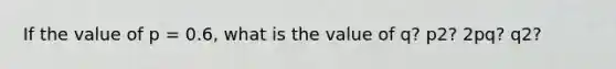 If the value of p = 0.6, what is the value of q? p2? 2pq? q2?