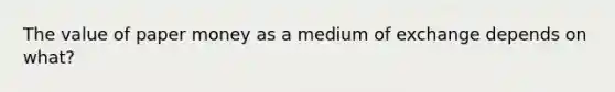 The value of paper money as a medium of exchange depends on what?