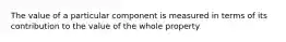 The value of a particular component is measured in terms of its contribution to the value of the whole property