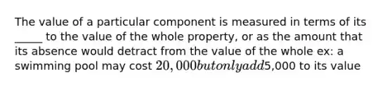 The value of a particular component is measured in terms of its _____ to the value of the whole property, or as the amount that its absence would detract from the value of the whole ex: a swimming pool may cost 20,000 but only add5,000 to its value