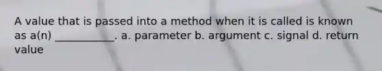 A value that is passed into a method when it is called is known as a(n) ___________. a. parameter b. argument c. signal d. return value