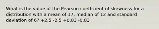 What is the value of the Pearson coefficient of skewness for a distribution with a mean of 17, median of 12 and standard deviation of 6? +2.5 -2.5 +0.83 -0.83