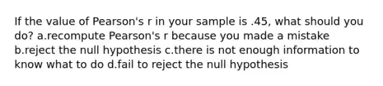 If the value of Pearson's r in your sample is .45, what should you do? a.recompute Pearson's r because you made a mistake b.reject the null hypothesis c.there is not enough information to know what to do d.fail to reject the null hypothesis