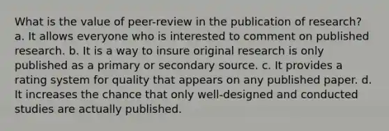 What is the value of peer-review in the publication of research? a. It allows everyone who is interested to comment on published research. b. It is a way to insure original research is only published as a primary or secondary source. c. It provides a rating system for quality that appears on any published paper. d. It increases the chance that only well-designed and conducted studies are actually published.